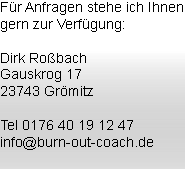 Für Anfragen stehe ich Ihnen gern zur Verfügung: Dirk Roßbach
Gauskrog 17
23743 Grömitz Tel 0176 40 19 12 47
info@burn-out-coach.de